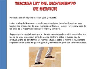 Para cada acción hay una reacción igual y opuesta.
La tercera ley de Newton es completamente original (pues las dos primeras ya
habían sido propuestas de otras maneras por Galileo, Hooke y Huygens) y hace de
las leyes de la mecánica un conjunto lógico y completo.
Expone que por cada fuerza que actúa sobre un cuerpo (empuje), este realiza una
fuerza de igual intensidad, pero de sentido contrario sobre el cuerpo que la
produjo. Dicho de otra forma, las fuerzas, situadas sobre la misma recta, siempre
se presentan en pares de igual magnitud y de dirección, pero con sentido opuesto.
 