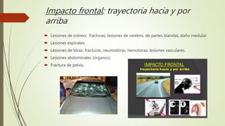 Impacto frontal: trayectoria hacia y por
arriba
 Lesiones de cráneo: fracturas, lesiones de cerebro, de partes blandas, daño medular.
 Lesiones espinales.
 Lesiones de tórax: fracturas, neumotórax, hemotorax, lesiones vasculares.
 Lesiones abdominales (órganos).
 Fractura de pelvis.
 