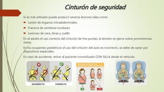 Cinturón de seguridad
Si es mal utilizado puede producir severas lesiones tales como:
 Lesión de órganos intraabdominales.
 Fractura de vertebras lumbares.
 Lesiones de cara, tórax y cuello
En el adulto el uso correcto del cinturón de tres puntas, la tensión se ejerce sobre prominencias
óseas.
En los ocupantes pediátricos el uso del cinturón del auto es incorrecto, se debe de optar por
dispositivos especiales.
En caso de accidente, retirar al paciente inmovilizado CON SILLA desde el vehículo.
 