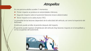 Atropellos
En una persona adulta suceden 3 momentos:
 Primer impacto se produce en extremidades inferiores.
 Segundo impacto sobre el automóvil (lesiones toraco-abdominales)
 Tercer impacto es la caída al piso (TEC)
La gravedad de las lesiones dependerá de la velocidad del vehículo, así como la trayectoria del
lesionado.
El vehículo puede arrollar al paciente después del impacto.
El paciente puede ingresar al habitáculo del vehículo (hay lesiones mayores en el atropellado y
en los ocupantes del automóvil).
 