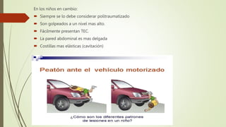 En los niños en cambio:
 Siempre se lo debe considerar politraumatizado
 Son golpeados a un nivel mas alto.
 Fácilmente presentan TEC.
 La pared abdominal es mas delgada
 Costillas mas elásticas (cavitación)
 