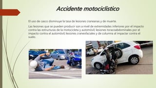 Accidente motociclistico
El uso de casco disminuye la tasa de lesiones craneanas y de muerte.
Las lesiones que se pueden producir son a nivel de extremidades inferiores por el impacto
contra las estructuras de la motocicleta y automóvil; lesiones toracoabdominales por el
impacto contra el automóvil; lesiones craneofaciales y de columna al impactar contra el
suelo.
 