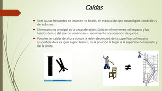 Caídas
 Son causas frecuentes de lesiones no fatales, en especial de tipo neurológico, cerebrales y
de columna.
 El mecanismo principal es la desaceleración súbita en el momento del impacto y los
tejidos dentro del cuerpo continúan su movimiento ocasionando desgarros.
 Pueden ser caídas de altura donde la lesión dependerá de la superficie del impacto
(superficie dura es igual a gran lesión), de la posición al llegar a la superficie del impacto y
de la altura.
 
