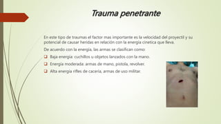 Trauma penetrante
En este tipo de traumas el factor mas importante es la velocidad del proyectil y su
potencial de causar heridas en relación con la energía cinetica que lleva.
De acuerdo con la energía, las armas se clasifican como:
 Baja energía: cuchillos u objetos lanzados con la mano.
 Energía moderada: armas de mano, pistola, revolver.
 Alta energía rifles de cacería, armas de uso militar.
 