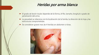 Heridas por arma blanca
 El grado de lesión tisular depende de la forma, el filo, tamaño, longitud o grado de
penetración del arma.
 La gravedad se relaciona con la localización de la herida, la dirección de la hoja y las
estructuras comprometidas.
 Se consideran graves mas de 4 heridas en abdomen o tórax.
 