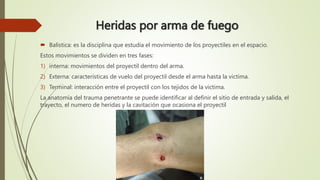 Heridas por arma de fuego
 Balística: es la disciplina que estudia el movimiento de los proyectiles en el espacio.
Estos movimientos se dividen en tres fases:
1) interna: movimientos del proyectil dentro del arma.
2) Externa: características de vuelo del proyectil desde el arma hasta la victima.
3) Terminal: interacción entre el proyectil con los tejidos de la victima.
La anatomía del trauma penetrante se puede identificar al definir el sitio de entrada y salida, el
trayecto, el numero de heridas y la cavitación que ocasiona el proyectil
 