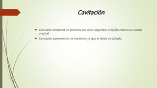 Cavitación
 Cavitación temporal: se presenta por unos segundos, el tejido retoma su estado
original.
 Cavitación permanente: se mantiene, ya que el tejido es dañado.
 