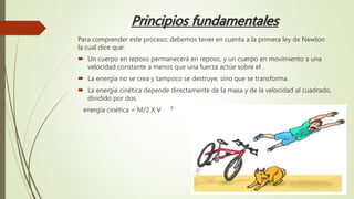 Principios fundamentales
Para comprender este proceso; debemos tener en cuenta a la primera ley de Newton
la cual dice que:
 Un cuerpo en reposo permanecerá en reposo, y un cuerpo en movimiento a una
velocidad constante a menos que una fuerza actúe sobre el .
 La energía no se crea y tampoco se destruye, sino que se transforma.
 La energía cinética depende directamente de la masa y de la velocidad al cuadrado,
dividido por dos.
energía cinética = M/2 X V ²
 