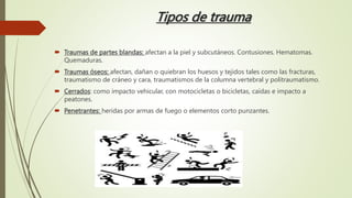 Tipos de trauma
 Traumas de partes blandas: afectan a la piel y subcutáneos. Contusiones. Hematomas.
Quemaduras.
 Traumas óseos: afectan, dañan o quiebran los huesos y tejidos tales como las fracturas,
traumatismo de cráneo y cara, traumatismos de la columna vertebral y politraumatismo.
 Cerrados: como impacto vehicular, con motocicletas o bicicletas, caídas e impacto a
peatones.
 Penetrantes: heridas por armas de fuego o elementos corto punzantes.
 