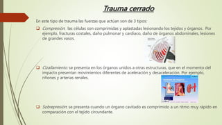 Trauma cerrado
En este tipo de trauma las fuerzas que actúan son de 3 tipos:
 Compresión: las células son comprimidas y aplastadas lesionando los tejidos y órganos. Por
ejemplo, fracturas costales, daño pulmonar y cardiaco, daño de órganos abdominales, lesiones
de grandes vasos.
 Cizallamiento: se presenta en los órganos unidos a otras estructuras, que en el momento del
impacto presentan movimientos diferentes de aceleración y desaceleración. Por ejemplo,
riñones y arterias renales.
 Sobrepresión: se presenta cuando un órgano cavitado es comprimido a un ritmo muy rápido en
comparación con el tejido circundante.
 