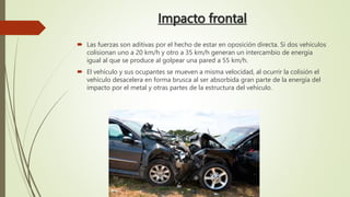 Impacto frontal
 Las fuerzas son aditivas por el hecho de estar en oposición directa. Si dos vehículos
colisionan uno a 20 km/h y otro a 35 km/h generan un intercambio de energía
igual al que se produce al golpear una pared a 55 km/h.
 El vehículo y sus ocupantes se mueven a misma velocidad, al ocurrir la colisión el
vehículo desacelera en forma brusca al ser absorbida gran parte de la energía del
impacto por el metal y otras partes de la estructura del vehículo.
 