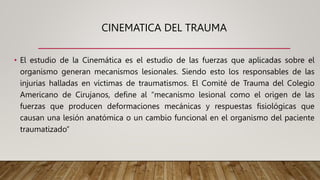 CINEMATICA DEL TRAUMA
• El estudio de la Cinemática es el estudio de las fuerzas que aplicadas sobre el
organismo generan mecanismos lesionales. Siendo esto los responsables de las
injurias halladas en víctimas de traumatismos. El Comité de Trauma del Colegio
Americano de Cirujanos, define al “mecanismo lesional como el origen de las
fuerzas que producen deformaciones mecánicas y respuestas fisiológicas que
causan una lesión anatómica o un cambio funcional en el organismo del paciente
traumatizado”
 
