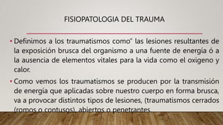 FISIOPATOLOGIA DEL TRAUMA
• Definimos a los traumatismos como” las lesiones resultantes de
la exposición brusca del organismo a una fuente de energía ó a
la ausencia de elementos vitales para la vida como el oxigeno y
calor.
• Como vemos los traumatismos se producen por la transmisión
de energía que aplicadas sobre nuestro cuerpo en forma brusca,
va a provocar distintos tipos de lesiones, (traumatismos cerrados
(romos o contusos), abiertos o penetrantes.
 