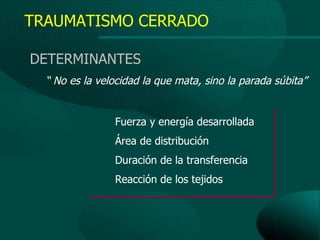 TRAUMATISMO CERRADO

DETERMINANTES
  “ No es la velocidad la que mata, sino la parada súbita”


                Fuerza y energía desarrollada
                Área de distribución
                Duración de la transferencia
                Reacción de los tejidos
 