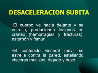 DESACELERACION SUBITA
-El cuerpo va hacia delante y se
estrella, produciendo lesiones en
cráneo (hemorragias y fracturas),
esternón y fémur.

-El contenido visceral móvil se
estrella contra la pared, estallando
vísceras macizas, hígado y bazo
 
