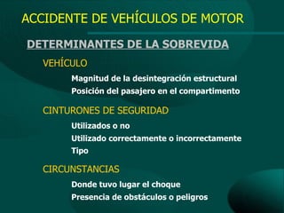 ACCIDENTE DE VEHÍCULOS DE MOTOR
DETERMINANTES DE LA SOBREVIDA
  VEHÍCULO
       Magnitud de la desintegración estructural
       Posición del pasajero en el compartimento

  CINTURONES DE SEGURIDAD
       Utilizados o no
       Utilizado correctamente o incorrectamente
       Tipo

  CIRCUNSTANCIAS
       Donde tuvo lugar el choque
       Presencia de obstáculos o peligros
 