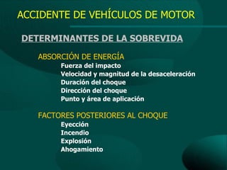 ACCIDENTE DE VEHÍCULOS DE MOTOR

DETERMINANTES DE LA SOBREVIDA

   ABSORCIÓN DE ENERGÍA
        Fuerza del impacto
        Velocidad y magnitud de la desaceleración
        Duración del choque
        Dirección del choque
        Punto y área de aplicación

   FACTORES POSTERIORES AL CHOQUE
        Eyección
        Incendio
        Explosión
        Ahogamiento
 