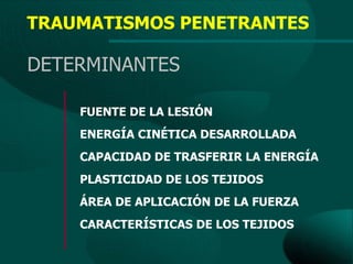 TRAUMATISMOS PENETRANTES

DETERMINANTES

    FUENTE DE LA LESIÓN
    ENERGÍA CINÉTICA DESARROLLADA
    CAPACIDAD DE TRASFERIR LA ENERGÍA
    PLASTICIDAD DE LOS TEJIDOS
    ÁREA DE APLICACIÓN DE LA FUERZA
    CARACTERÍSTICAS DE LOS TEJIDOS
 