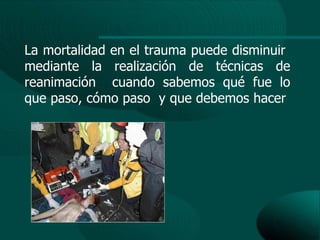 La mortalidad en el trauma puede disminuir
mediante la realización de técnicas de
reanimación cuando sabemos qué fue lo
que paso, cómo paso y que debemos hacer
 