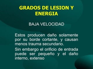 GRADOS DE LESION Y
      ENERGIA

       BAJA VELOCIDAD

Estos producen daño solamente
por su borde cortante, y causan
menos trauma secundario.
Sin embargo el orificio de entrada
puede ser pequeño y el daño
interno, extenso
 