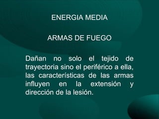 ENERGIA MEDIA

       ARMAS DE FUEGO

Dañan no solo el tejido de
trayectoria sino el periférico a ella,
las características de las armas
influyen en la extensión y
dirección de la lesión.
 