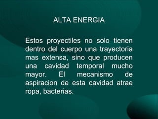 ALTA ENERGIA

Estos proyectiles no solo tienen
dentro del cuerpo una trayectoria
mas extensa, sino que producen
una cavidad temporal mucho
mayor.     El    mecanismo    de
aspiracion de esta cavidad atrae
ropa, bacterias.
 