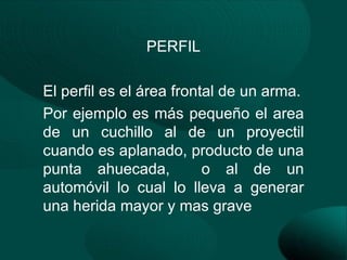 PERFIL

El perfil es el área frontal de un arma.
Por ejemplo es más pequeño el area
de un cuchillo al de un proyectil
cuando es aplanado, producto de una
punta ahuecada,           o al de un
automóvil lo cual lo lleva a generar
una herida mayor y mas grave
 