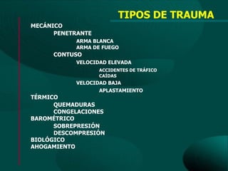 TIPOS DE TRAUMA
MECÁNICO
      PENETRANTE
           ARMA BLANCA
           ARMA DE FUEGO
     CONTUSO
           VELOCIDAD ELEVADA
                   ACCIDENTES DE TRÁFICO
                   CAÍDAS
           VELOCIDAD BAJA
                  APLASTAMIENTO
TÉRMICO
      QUEMADURAS
      CONGELACIONES
BAROMÉTRICO
      SOBREPRESIÓN
      DESCOMPRESIÓN
BIOLÓGICO
AHOGAMIENTO
 