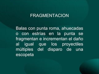 FRAGMENTACION

Balas con punta roma, ahuecadas
o con estrías en la punta se
fragmentan e incrementan el daño
al igual que los proyectiles
múltiples del disparo de una
escopeta
 