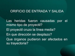 ORIFICIO DE ENTRADA Y SALIDA

Las heridas fueron causadas por el
mismo tipo de proyectil?
El proyectil cruzo la línea media?
En que dirección se desplazo?
Que órganos pudieron ser afectados en
su trayectoria?
 