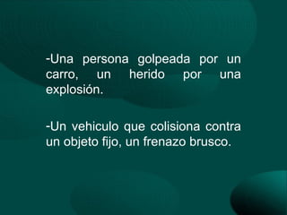 -Una persona golpeada por un
carro, un herido por una
explosión.

-Un vehiculo que colisiona contra
un objeto fijo, un frenazo brusco.
 