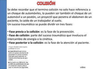 Se debe recordar que el termino colisión no solo hace referencia a
un choque de automóviles, lo pueden ser también el choque de un
automóvil a un peatón, un proyectil que penetra el abdomen de un
paciente, la caída de un trabajador al suelo.
Un suceso traumático se puede dividir en tres fases:
• Fase previa a la colisión: es la fase de la prevención.
• Fase de colisión: parte del suceso traumático que involucra el
intercambio de energía o la cinética.
• Fase posterior a la colisión: es la fase de la atención al paciente.

video

 