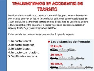 Los tipos de traumatismos contusos son múltiples, pero los más frecuentes
son los que ocurren en los AT (incluidas las colisiones con motocicletas). En
1999, el 86% de las muertes correspondió a ocupantes de vehículos. El otro
14% se repartió entre peatones, ciclistas y otros no ocupantes (National
Higway Traffic Safety Administration [NHTSA].
En los accidentes de transito se pueden dar 5 tipos de impacto:

1. Impacto frontal.
2. Impacto posterior.
3. Impacto lateral.
4. Impacto con rotación.
5. Vueltas de campana.

 
