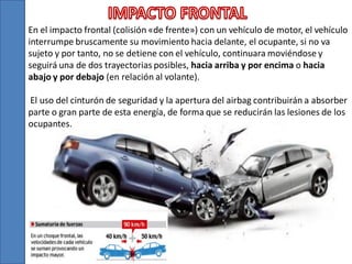 En el impacto frontal (colisión «de frente») con un vehículo de motor, el vehículo
interrumpe bruscamente su movimiento hacia delante, el ocupante, si no va
sujeto y por tanto, no se detiene con el vehículo, continuara moviéndose y
seguirá una de dos trayectorias posibles, hacia arriba y por encima o hacia
abajo y por debajo (en relación al volante).
El uso del cinturón de seguridad y la apertura del airbag contribuirán a absorber
parte o gran parte de esta energía, de forma que se reducirán las lesiones de los
ocupantes.

 