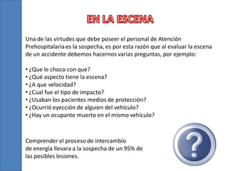 Una de las virtudes que debe poseer el personal de Atención
Prehospitalaria es la sospecha, es por esta razón que al evaluar la escena
de un accidente debemos hacernos varias preguntas, por ejemplo:
• ¿Que le choco con que?
• ¿Qué aspecto tiene la escena?
• ¿A que velocidad?
• ¿Cual fue el tipo de impacto?
• ¿Usaban los pacientes medios de protección?
• ¿Ocurrió eyección de alguien del vehículo?
• ¿Hay un ocupante muerto en el mismo vehículo?

Comprender el proceso de intercambio
de energía llevara a la sospecha de un 95% de
las posibles lesiones.

 