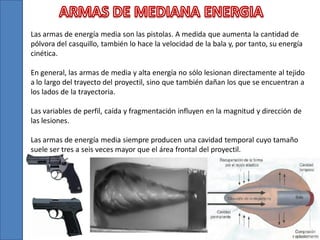 Las armas de energía media son las pistolas. A medida que aumenta la cantidad de
pólvora del casquillo, también lo hace la velocidad de la bala y, por tanto, su energía
cinética.

En general, las armas de media y alta energía no sólo lesionan directamente al tejido
a lo largo del trayecto del proyectil, sino que también dañan los que se encuentran a
los lados de la trayectoria.
Las variables de perfil, caída y fragmentación influyen en la magnitud y dirección de
las lesiones.

Las armas de energía media siempre producen una cavidad temporal cuyo tamaño
suele ser tres a seis veces mayor que el área frontal del proyectil.

 
