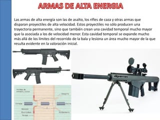 Las armas de alta energía son las de asalto, los rifles de caza y otras armas que
disparan proyectiles de alta velocidad. Estos proyectiles no sólo producen una
trayectoria permanente, sino que también crean una cavidad temporal mucho mayor
que la asociada a los de velocidad menor. Esta cavidad temporal se expande mucho
más allá de los límites del recorrido de la bala y lesiona un área mucho mayor de la que
resulta evidente en la valoración inicial.

 
