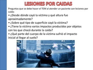 Preguntas que se debe hacer el TEM al atender un paciente con lesiones por
caída:

• ¿Desde dónde cayó la víctima y qué altura fue
aproximadamente?
• ¿Sobre qué tipo de superficie cayó la víctima?
• ¿Tiene la víctima varios impactos producidos por objetos
con los que chocó durante la caída?
• ¿Qué parte del cuerpo de la víctima sufrió el impacto
inicial al llegar al suelo?

 