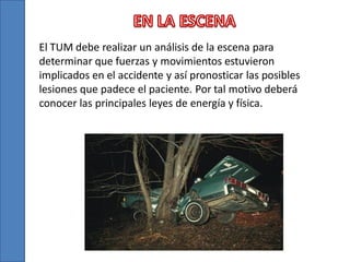 El TUM debe realizar un análisis de la escena para
determinar que fuerzas y movimientos estuvieron
implicados en el accidente y así pronosticar las posibles
lesiones que padece el paciente. Por tal motivo deberá
conocer las principales leyes de energía y física.

 