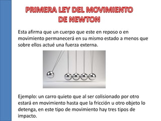 Esta afirma que un cuerpo que este en reposo o en
movimiento permanecerá en su mismo estado a menos que
sobre ellos actué una fuerza externa.

Ejemplo: un carro quieto que al ser colisionado por otro
estará en movimiento hasta que la fricción u otro objeto lo
detenga, en este tipo de movimiento hay tres tipos de
impacto.

 