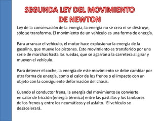 Ley de la conservación de la energía, la energía no se crea ni se destruye,
sólo se transforma. El movimiento de un vehículo es una forma de energía.
Para arrancar el vehículo, el motor hace explosionar la energía de la
gasolina, que mueve los pistones. Este movimiento es transferido por una
serie de marchas hasta las ruedas, que se agarran a la carretera al girar y
mueven el vehículo.
Para detener el coche, la energía de este movimiento se debe cambiar por
otra forma de energía, como el calor de los frenos o el impacto con un
objeto con la consiguiente deformación del chasis.
Cuando el conductor frena, la energía del movimiento se convierte
en calor de fricción (energía térmica) entre las pastillas y los tambores
de los frenos y entre los neumáticos y el asfalto. El vehículo se
desacelerará.

 