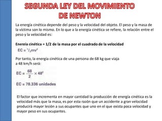 La energía cinética depende del peso y la velocidad del objeto. El peso y la masa de
la víctima son lo mismo. En lo que a la energía cinética se refiere, la relación entre el
peso y la velocidad es:
Energía cinética = 1/2 de la masa por el cuadrado de la velocidad

Por tanto, la energía cinética de una persona de 68 kg que viaja
a 48 km/h será:

El factor que incrementa en mayor cantidad la producción de energía cinética es la
velocidad más que la masa, es por esta razón que un accidente a gran velocidad
producirá mayor lesión a sus ocupantes que uno en el que exista poca velocidad y
mayor peso en sus ocupantes.

 