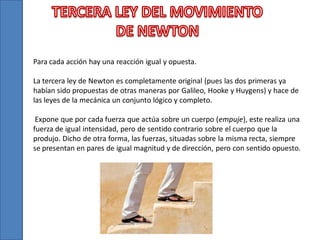 Para cada acción hay una reacción igual y opuesta.
La tercera ley de Newton es completamente original (pues las dos primeras ya
habían sido propuestas de otras maneras por Galileo, Hooke y Huygens) y hace de
las leyes de la mecánica un conjunto lógico y completo.

Expone que por cada fuerza que actúa sobre un cuerpo (empuje), este realiza una
fuerza de igual intensidad, pero de sentido contrario sobre el cuerpo que la
produjo. Dicho de otra forma, las fuerzas, situadas sobre la misma recta, siempre
se presentan en pares de igual magnitud y de dirección, pero con sentido opuesto.

 