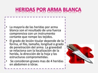 • La mayoría de las heridas por arma
blanca son el resultado de una fuerza
comprensiva con un instrumento
cortante que rompe los tejidos.
• El grado de lesión tisular depende de la
forma, el filo, tamaño, longitud o grado
de penetración del arma. La gravedad
se relaciona con la localización de la
herida, la dirección de la hoja y las
estructuras comprometidas.
• Se consideran graves mas de 4 heridas
en abdomen o tórax.
 