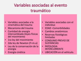 • Variables asociadas a la
cinemática del trauma
• Mecanismo del trauma
• Cantidad de energía
intercambiada (leyes físicas
del movimiento
• 1ra ley del movimiento
• 2da ley de Newton (F=m.a)
• Ley de la conservación de la
energía
• Energía cinética
• Variables asociadas con el
individuo
• EDAD -Comorbilidades
• Cambios anatómicos
• Reservas fisiológicas
limitadas
• CONSUMO PREVIO DE
SUSTANCIAS
• PATOLOGIA
INTERCURRENTE
• UBICACIÓN en el vehículo.
 