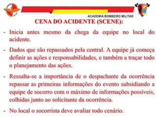 CENA DO ACIDENTE (SCENE):
- Inicia antes mesmo da chega da equipe no local do
acidente.
- Dados que são repassados pela central. A equipe já começa
definir as ações e responsabilidades, e também a traçar todo
o planejamento das ações.
- Ressalta-se a importância de o despachante da ocorrência
repassar as primeiras informações do evento subsidiando a
equipe de socorro com o máximo de informações possíveis,
colhidas junto ao solicitante da ocorrência.
- No local o socorrista deve avaliar todo cenário.
 