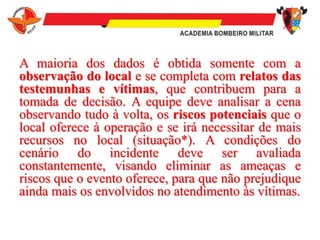 A maioria dos dados é obtida somente com a
observação do local e se completa com relatos das
testemunhas e vítimas, que contribuem para a
tomada de decisão. A equipe deve analisar a cena
observando tudo à volta, os riscos potenciais que o
local oferece à operação e se irá necessitar de mais
recursos no local (situação*). A condições do
cenário do incidente deve ser avaliada
constantemente, visando eliminar as ameaças e
riscos que o evento oferece, para que não prejudique
ainda mais os envolvidos no atendimento às vítimas.
 