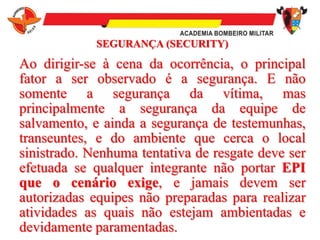 SEGURANÇA (SECURITY)
Ao dirigir-se à cena da ocorrência, o principal
fator a ser observado é a segurança. E não
somente a segurança da vítima, mas
principalmente a segurança da equipe de
salvamento, e ainda a segurança de testemunhas,
transeuntes, e do ambiente que cerca o local
sinistrado. Nenhuma tentativa de resgate deve ser
efetuada se qualquer integrante não portar EPI
que o cenário exige, e jamais devem ser
autorizadas equipes não preparadas para realizar
atividades as quais não estejam ambientadas e
devidamente paramentadas.
 