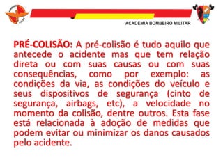 PRÉ-COLISÃO: A pré-colisão é tudo aquilo que
antecede o acidente mas que tem relação
direta ou com suas causas ou com suas
consequências, como por exemplo: as
condições da via, as condições do veículo e
seus dispositivos de segurança (cinto de
segurança, airbags, etc), a velocidade no
momento da colisão, dentre outros. Esta fase
está relacionada à adoção de medidas que
podem evitar ou minimizar os danos causados
pelo acidente.
 