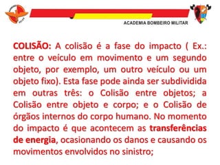 COLISÃO: A colisão é a fase do impacto ( Ex.:
entre o veículo em movimento e um segundo
objeto, por exemplo, um outro veículo ou um
objeto fixo). Esta fase pode ainda ser subdividida
em outras três: o Colisão entre objetos; a
Colisão entre objeto e corpo; e o Colisão de
órgãos internos do corpo humano. No momento
do impacto é que acontecem as transferências
de energia, ocasionando os danos e causando os
movimentos envolvidos no sinistro;
 